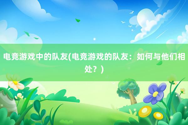 电竞游戏中的队友(电竞游戏的队友：如何与他们相处？)