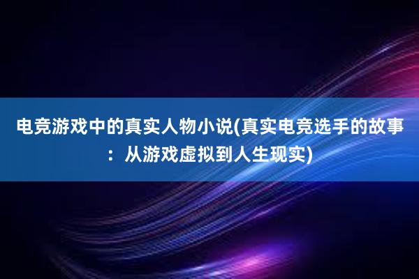 电竞游戏中的真实人物小说(真实电竞选手的故事：从游戏虚拟到人生现实)