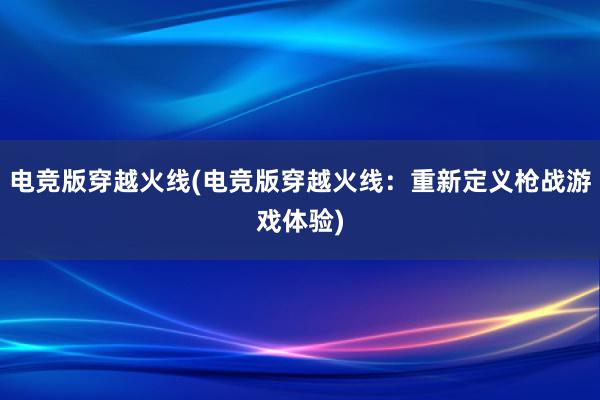 电竞版穿越火线(电竞版穿越火线：重新定义枪战游戏体验)