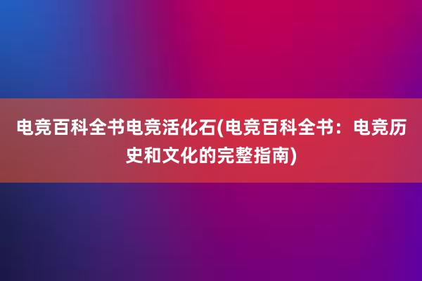 电竞百科全书电竞活化石(电竞百科全书：电竞历史和文化的完整指南)