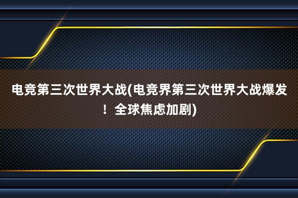 电竞第三次世界大战(电竞界第三次世界大战爆发！全球焦虑加剧)