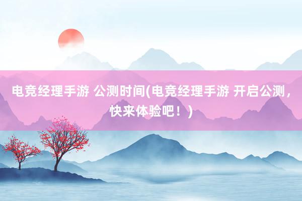 电竞经理手游 公测时间(电竞经理手游 开启公测，快来体验吧！)