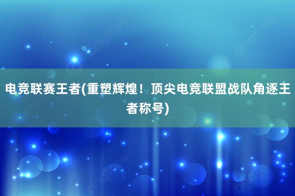 电竞联赛王者(重塑辉煌！顶尖电竞联盟战队角逐王者称号)