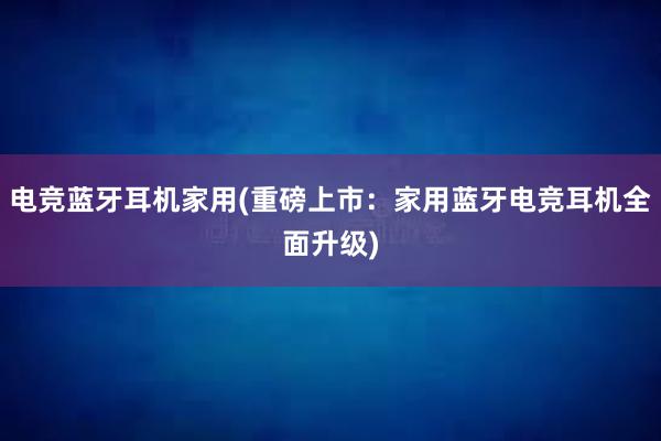 电竞蓝牙耳机家用(重磅上市：家用蓝牙电竞耳机全面升级)