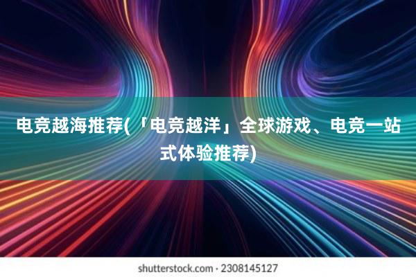 电竞越海推荐(「电竞越洋」全球游戏、电竞一站式体验推荐)