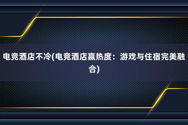 电竞酒店不冷(电竞酒店赢热度：游戏与住宿完美融合)