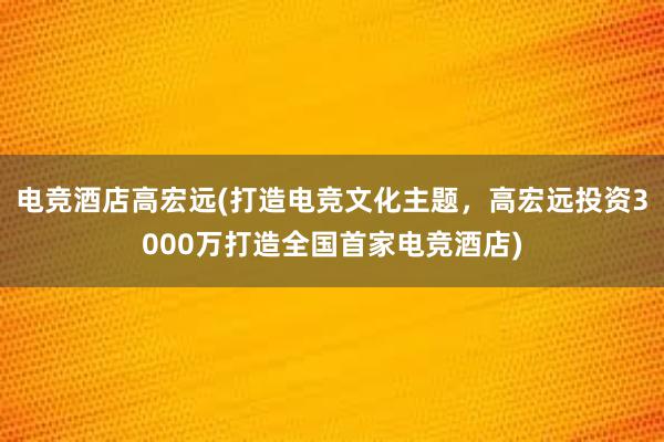 电竞酒店高宏远(打造电竞文化主题，高宏远投资3000万打造全国首家电竞酒店)