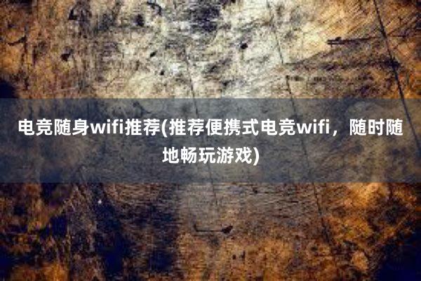 电竞随身wifi推荐(推荐便携式电竞wifi，随时随地畅玩游戏)