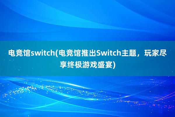 电竞馆switch(电竞馆推出Switch主题，玩家尽享终极游戏盛宴)