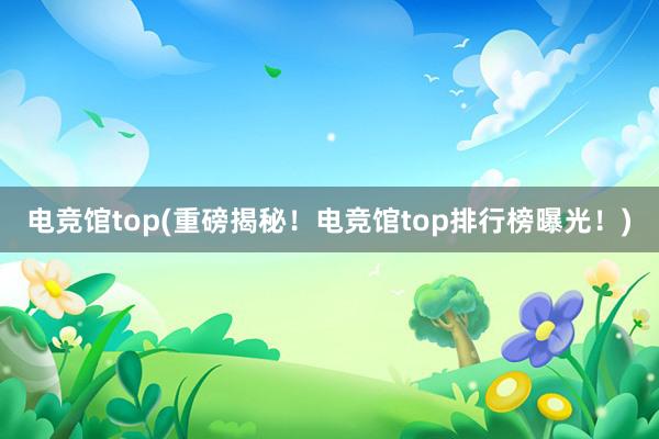 电竞馆top(重磅揭秘！电竞馆top排行榜曝光！)