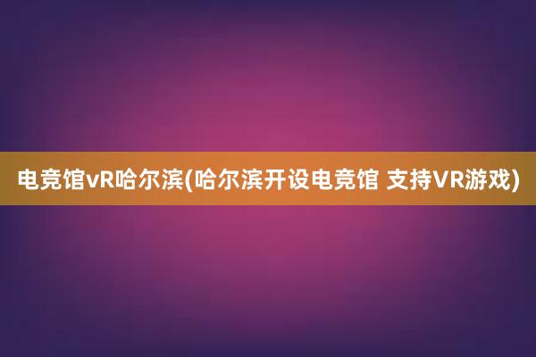 电竞馆vR哈尔滨(哈尔滨开设电竞馆 支持VR游戏)