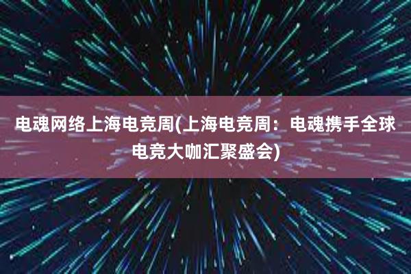 电魂网络上海电竞周(上海电竞周：电魂携手全球电竞大咖汇聚盛会)