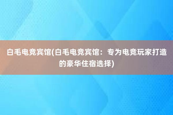 白毛电竞宾馆(白毛电竞宾馆：专为电竞玩家打造的豪华住宿选择)