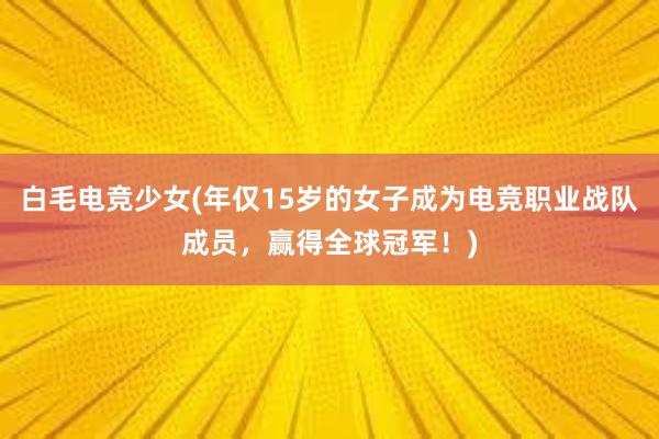 白毛电竞少女(年仅15岁的女子成为电竞职业战队成员，赢得全球冠军！)