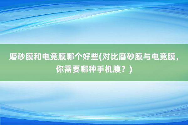 磨砂膜和电竞膜哪个好些(对比磨砂膜与电竞膜，你需要哪种手机膜？)