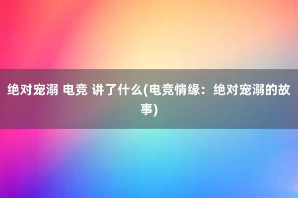 绝对宠溺 电竞 讲了什么(电竞情缘：绝对宠溺的故事)