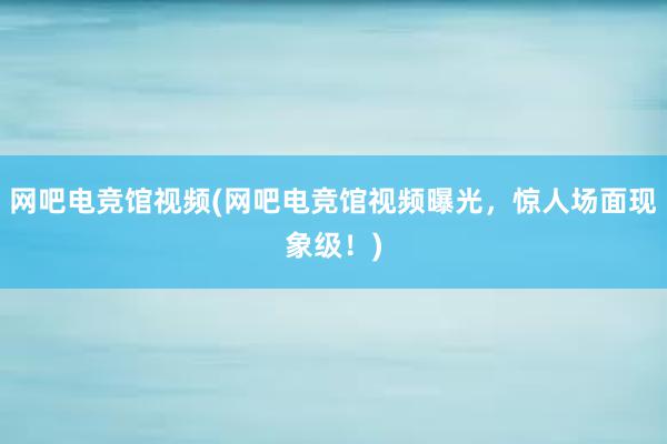 网吧电竞馆视频(网吧电竞馆视频曝光，惊人场面现象级！)