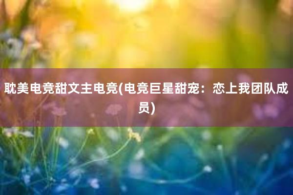 耽美电竞甜文主电竞(电竞巨星甜宠：恋上我团队成员)