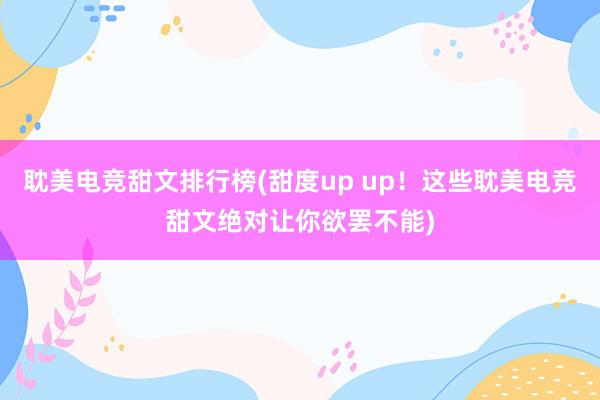 耽美电竞甜文排行榜(甜度up up！这些耽美电竞甜文绝对让你欲罢不能)