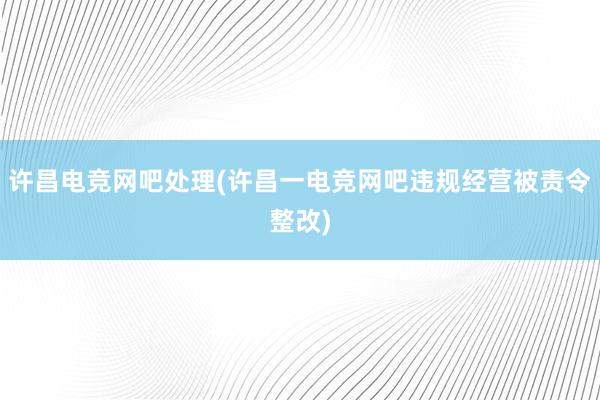 许昌电竞网吧处理(许昌一电竞网吧违规经营被责令整改)