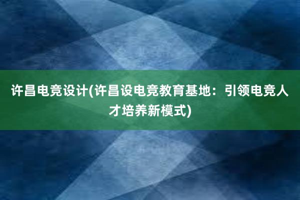 许昌电竞设计(许昌设电竞教育基地：引领电竞人才培养新模式)