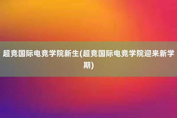 超竞国际电竞学院新生(超竞国际电竞学院迎来新学期)