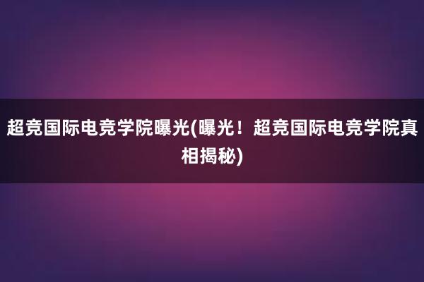 超竞国际电竞学院曝光(曝光！超竞国际电竞学院真相揭秘)