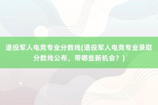 退役军人电竞专业分数线(退役军人电竞专业录取分数线公布，带哪些新机会？)