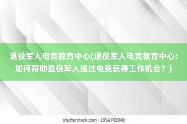 退役军人电竞教育中心(退役军人电竞教育中心：如何帮助退役军人通过电竞获得工作机会？)