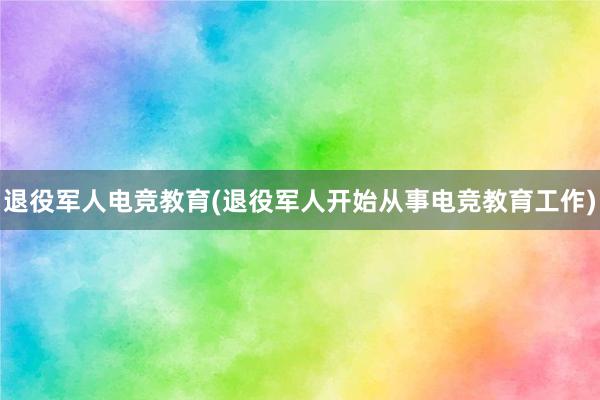 退役军人电竞教育(退役军人开始从事电竞教育工作)