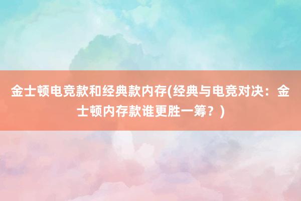 金士顿电竞款和经典款内存(经典与电竞对决：金士顿内存款谁更胜一筹？)