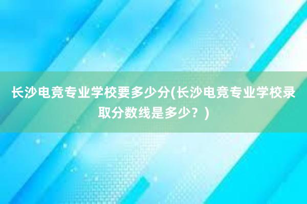 长沙电竞专业学校要多少分(长沙电竞专业学校录取分数线是多少？)