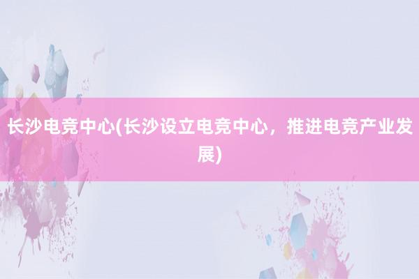 长沙电竞中心(长沙设立电竞中心，推进电竞产业发展)