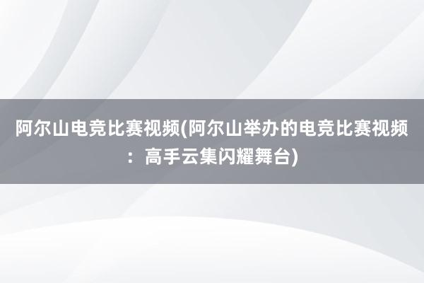 阿尔山电竞比赛视频(阿尔山举办的电竞比赛视频：高手云集闪耀舞台)