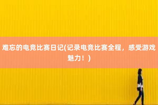 难忘的电竞比赛日记(记录电竞比赛全程，感受游戏魅力！)