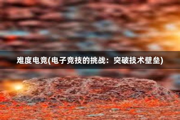 难度电竞(电子竞技的挑战：突破技术壁垒)