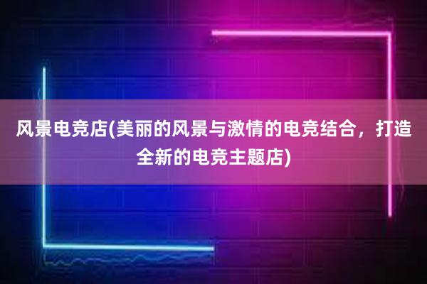 风景电竞店(美丽的风景与激情的电竞结合，打造全新的电竞主题店)