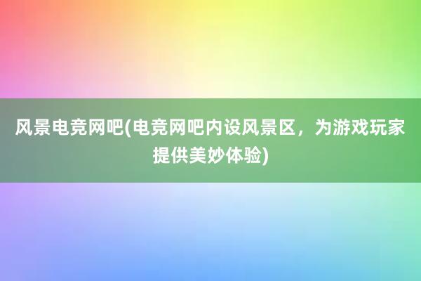 风景电竞网吧(电竞网吧内设风景区，为游戏玩家提供美妙体验)