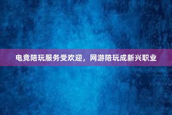 电竞陪玩服务受欢迎，网游陪玩成新兴职业