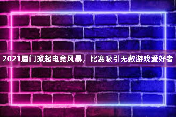 2021厦门掀起电竞风暴，比赛吸引无数游戏爱好者