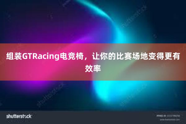 组装GTRacing电竞椅，让你的比赛场地变得更有效率