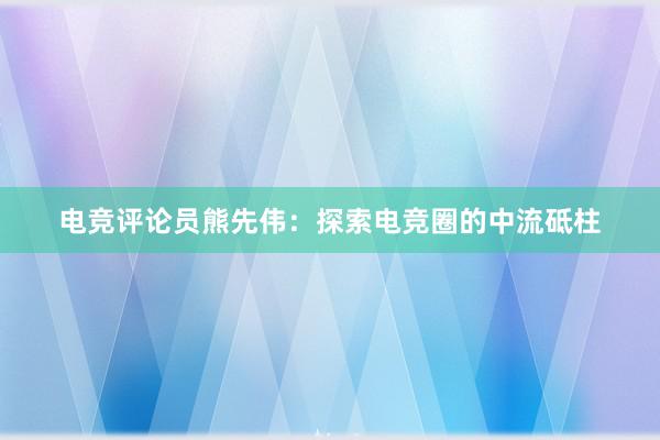 电竞评论员熊先伟：探索电竞圈的中流砥柱