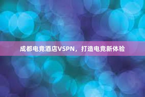 成都电竞酒店VSPN，打造电竞新体验