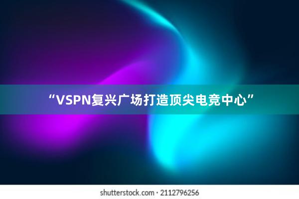 “VSPN复兴广场打造顶尖电竞中心”