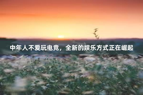 中年人不爱玩电竞，全新的娱乐方式正在崛起