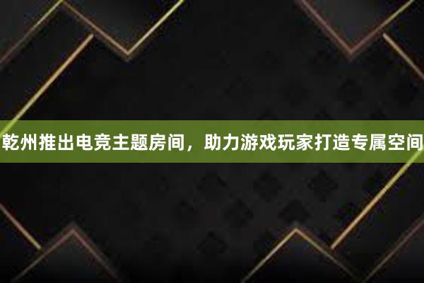 乾州推出电竞主题房间，助力游戏玩家打造专属空间