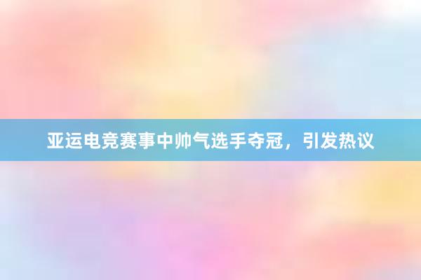 亚运电竞赛事中帅气选手夺冠，引发热议