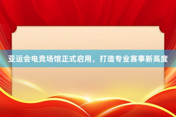 亚运会电竞场馆正式启用，打造专业赛事新高度