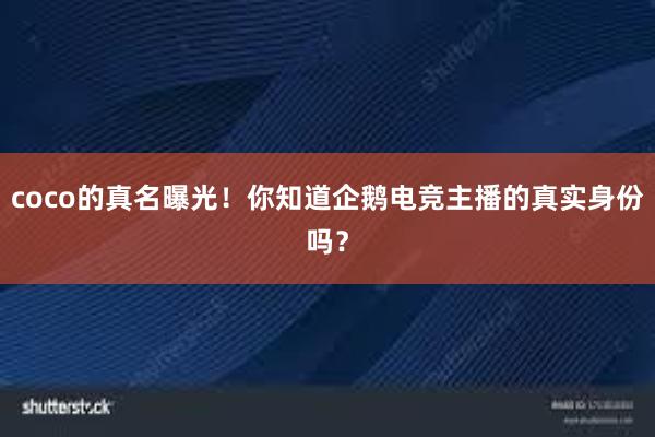 coco的真名曝光！你知道企鹅电竞主播的真实身份吗？