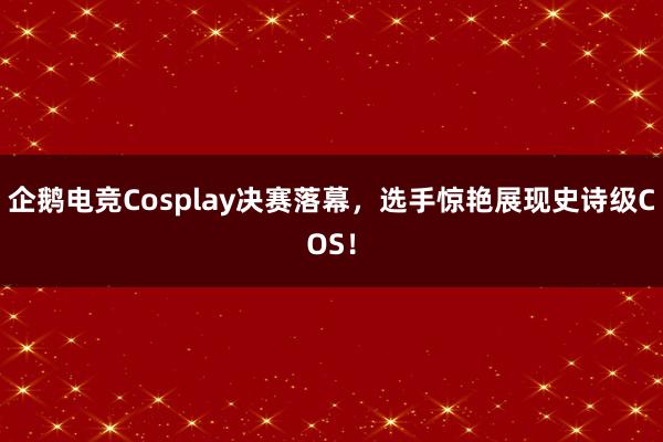 企鹅电竞Cosplay决赛落幕，选手惊艳展现史诗级COS！